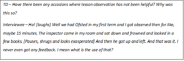 Text Box: TD – Have there been any occasions where lesson observation has not been helpful? Why was this so?
Interviewee – Ha! [laughs] Well we had Ofsted in my first term and I got observed then for like, maybe 15 minutes. The inspector came in my room and sat down and frowned and looked in a few books. [Pauses, shrugs and looks exasperated] And then he got up and left. And that was it. I never even got any feedback. I mean what is the use of that?
